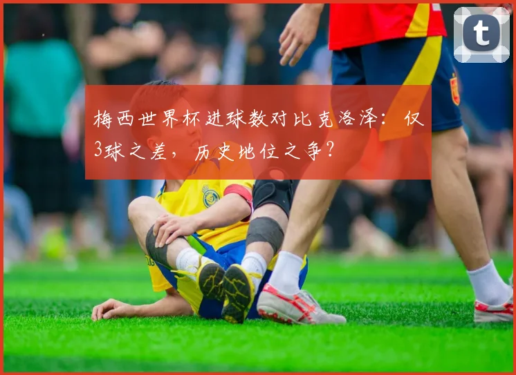 梅西世界杯进球数对比克洛泽:仅3球之差,历史地位之争?