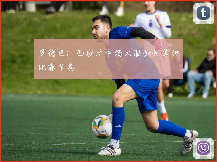 罗德里：西班牙中场大脑如何掌控比赛节奏
