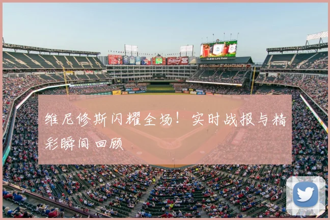 维尼修斯闪耀全场！实时战报与精彩瞬间回顾