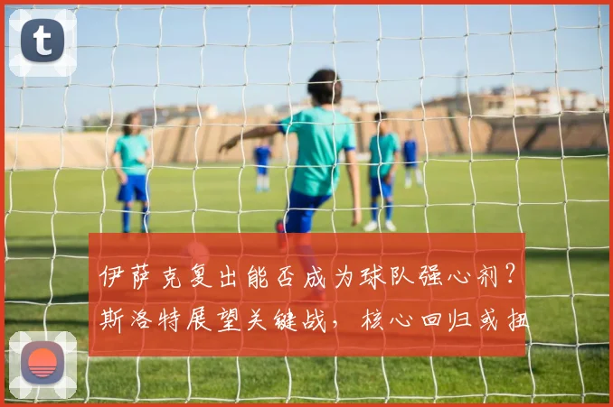 伊萨克复出能否成为球队强心剂？斯洛特展望关键战，核心回归或扭转战局