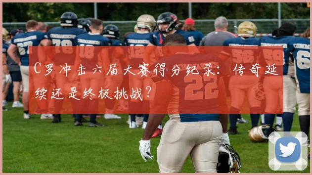 C罗冲击六届大赛得分纪录：传奇延续还是终极挑战？