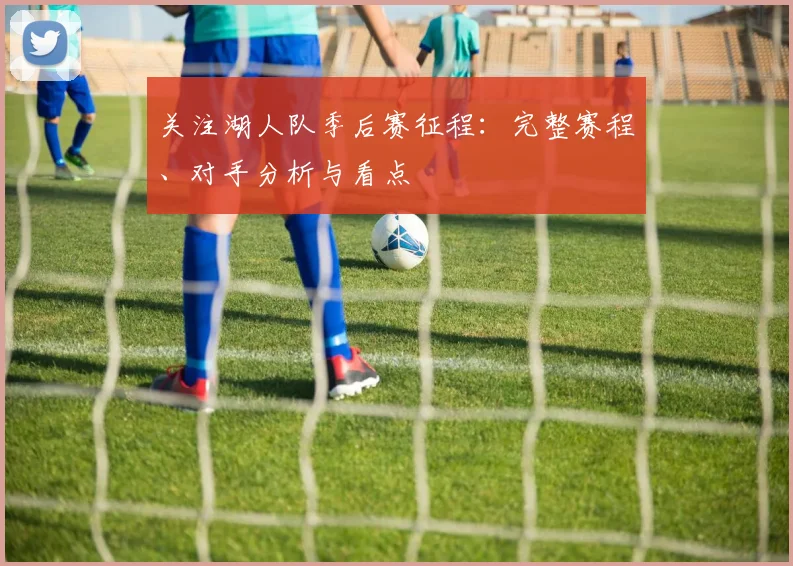 关注湖人队季后赛征程：完整赛程、对手分析与看点