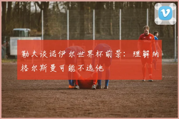 勒夫谈诺伊尔世界杯前景：理解纳格尔斯曼可能不选他