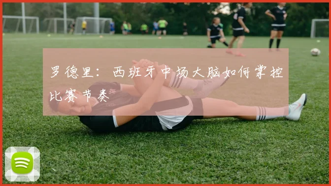 罗德里:西班牙中场大脑如何掌控比赛节奏