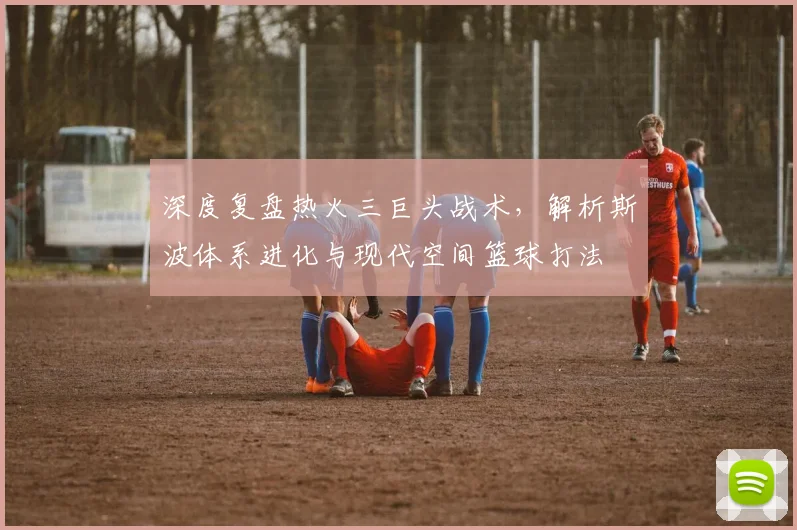 深度复盘热火三巨头战术，解析斯波体系进化与现代空间篮球打法