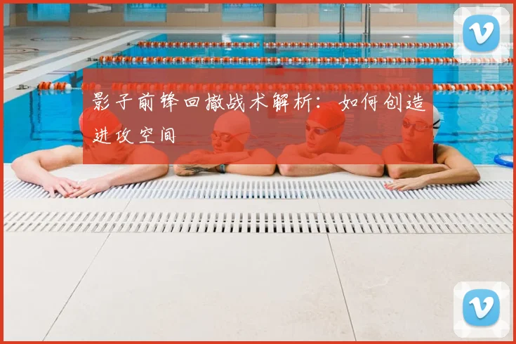 影子前锋回撤战术解析：如何创造进攻空间