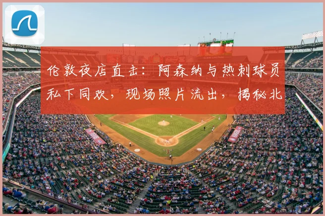 伦敦夜店直击：阿森纳与热刺球员私下同欢，现场照片流出，揭秘北伦敦德比另一面