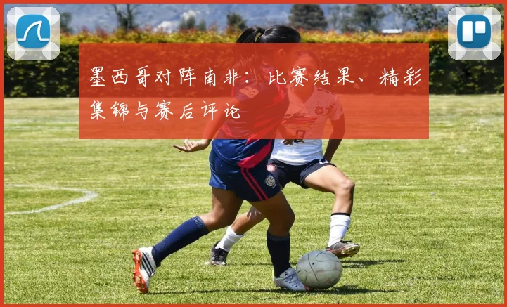 墨西哥对阵南非:比赛结果、精彩集锦与赛后评论