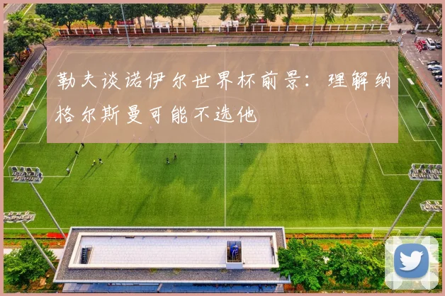 勒夫谈诺伊尔世界杯前景：理解纳格尔斯曼可能不选他