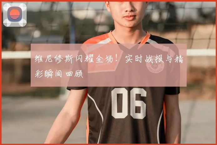 维尼修斯闪耀全场！实时战报与精彩瞬间回顾