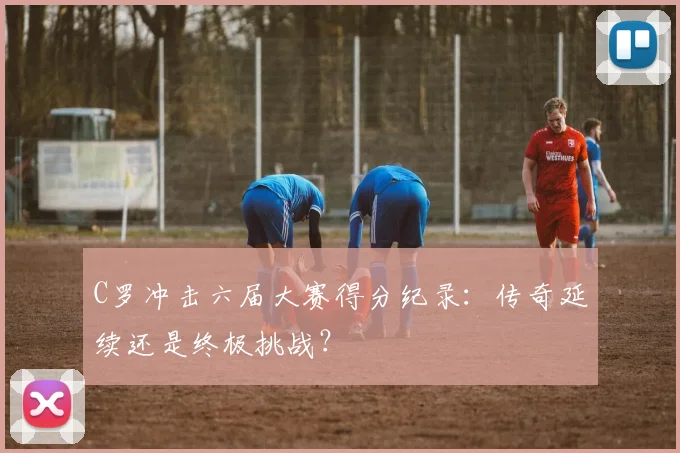 C罗冲击六届大赛得分纪录：传奇延续还是终极挑战？