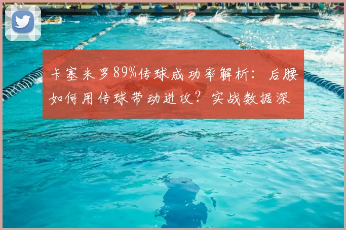 卡塞米罗89%传球成功率解析：后腰如何用传球带动进攻？实战数据深度解读