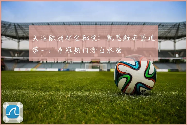 关注欧洲杯金靴奖：凯恩赔率紧追第一，夺冠热门浮出水面
