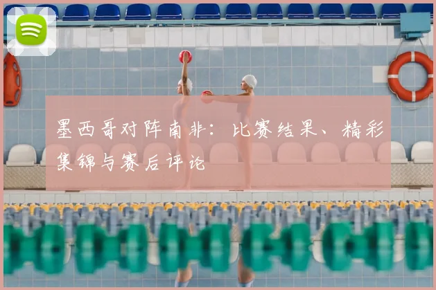 墨西哥对阵南非:比赛结果、精彩集锦与赛后评论